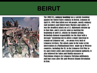 BEIRUTThe 1983 U.S. embassy bombing was a suicide bombing against the United States embassy in Beirut, Lebanon on April 18, 1983 that killed over 60 people, mostly embassy staff members and United States Marines and sailors. It was the deadliest attack on a U.S. diplomatic mission up to that time, and is seen by someas marking the beginning of anti-U.S. attacks by Islamist groups.Hezbollah claimed responsibility for the blast with a message "promising not to allow a single American to remain on Lebanese soil ... we mean every inch of Lebanese territory. The attack came in the wake of the intervention of a Multinational Force  made up of Western countries, including the US, in the Lebanese Civil War to try and restore order and central government authority. It also followed the Sabra and Shatila massacre of Palestinian refugees by Lebanese Christian militiamen, and four years after the anti-Western Islamic Revolution in Iran.