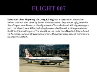 FLIGHT 007Korean Air Lines Flight 007 (KAL 007, KE 007) was a Korean Air Lines civilian airliner that was shot down by Soviet interceptors on 1 September 1983, over the Sea of Japan, near Moneron Island just west of Sakhalin island. All 269 passengers and crew aboard were killed, including Lawrence McDonald, a sitting member of the United States Congress. The aircraft was en route from New York City to Seoul via Anchorage when it strayed into prohibited Soviet airspace around the time of a planned missile test.