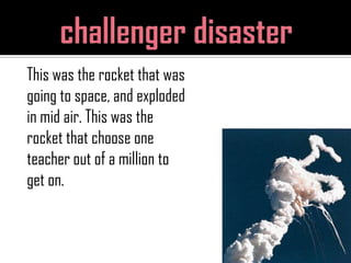 challenger disasterThis was the rocket that was going to space, and exploded in mid air. This was the rocket that choose one teacher out of a million to get on. 