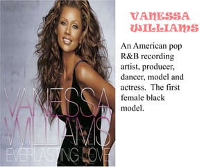 VANESSA WILLIAMSAn American pop R&B recording artist, producer, dancer, model and actress.  The first female black model. 