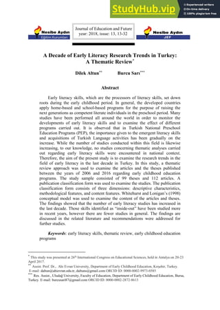 Journal of Education and Future
year: 2018, issue: 13, 13-32
A Decade of Early Literacy Research Trends in Turkey:
A Thematic Review*
Dilek Altun** Burcu Sarı***
Abstract
Early literacy skills, which are the processors of literacy skills, set down
roots during the early childhood period. In general, the developed countries
apply home-based and school-based programs for the purpose of raising the
next generations as competent literate individuals in the preschool period. Many
studies have been performed all around the world in order to monitor the
developments of early literacy skills and to examine the effect of different
programs carried out. It is observed that in Turkish National Preschool
Education Programs (PEP), the importance given to the emergent literacy skills
and acquisitions of Turkish Language activities has been gradually on the
increase. While the number of studies conducted within this field is likewise
increasing, to our knowledge, no studies concerning thematic analyses carried
out regarding early literacy skills were encountered in national context.
Therefore, the aim of the present study is to examine the research trends in the
field of early literacy in the last decade in Turkey. In this study, a thematic
review approach was used to examine the articles and the theses published
between the years of 2006 and 2016 regarding early childhood education
programs. The study sample consisted of 99 theses and 112 articles. A
publication classification form was used to examine the studies. The publication
classification form consists of three dimensions: descriptive characteristics,
methodological features, and content features. Whitehurst and Lonigan’s (1998)
conceptual model was used to examine the content of the articles and theses.
The findings showed that the number of early literacy studies has increased in
the last decade. Those skills identified as “inside-out” have been studied more
in recent years, however there are fewer studies in general. The findings are
discussed in the related literature and recommendations were addressed for
further studies.
Keywords: early literacy skills, thematic review, early childhood education
programs
*
This study was presented at 26th
International Congress on Educational Sciences, held in Antalya on 20-23
April 2017.
**
Assist. Prof. Dr., Ahi Evran University, Department of Early Childhood Education, Kırşehir, Turkey.
E-mail: daltun@ahievran.edu.tr, daltuns@gmail.com ORCID ID: 0000-0002-9973-0585
***
Res. Assist., Uludağ University, Faculty of Education, Department of Early Childhood Education, Bursa,
Turkey. E-mail: burcusari87@gmail.com ORCID ID: 0000-0002-2872-8613
 