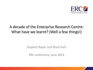 A decade of the Enterprise Research Centre:
What have we learnt? (Well a few things!)
Stephen Roper and Mark Hart
ERC conference, June 2023
 