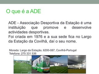O que é a ADE

ADE - Associação Desportiva da Estação é uma
instituição que promove e desenvolve
actividades desportivas.
Foi criada em 1976 e a sua sede fica no Largo
da Estação da Covilhã, daí o seu nome.

 Morada: Largo da Estação, 6200-087, Covilhã-Portugal
 Telefone: 275 331 536
 