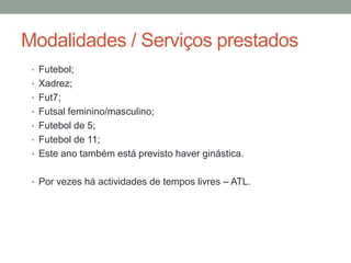 Modalidades / Serviços prestados
 • Futebol;
 • Xadrez;
 • Fut7;
 • Futsal feminino/masculino;
 • Futebol de 5;
 • Futebol de 11;
 • Este ano também está previsto haver ginástica.


 • Por vezes há actividades de tempos livres – ATL.
 