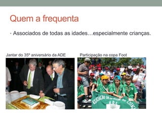 Quem a frequenta
  • Associados de todas as idades…especialmente crianças.



Jantar do 35º aniversário da ADE   Participação na copa Foot
 