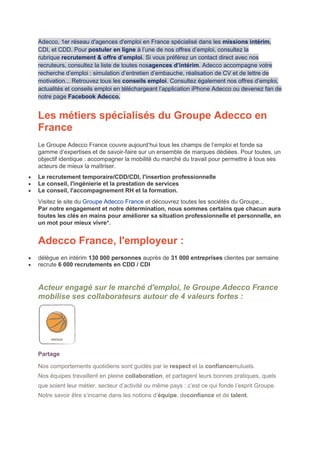 Adecco, 1er réseau d'agences d'emploi en France spécialisé dans les missions intérim,
CDI, et CDD. Pour postuler en ligne à l’une de nos offres d’emploi, consultez la
rubrique recrutement & offre d’emploi. Si vous préférez un contact direct avec nos
recruteurs, consultez la liste de toutes nosagences d’intérim. Adecco accompagne votre
recherche d’emploi : simulation d’entretien d’embauche, réalisation de CV et de lettre de
motivation... Retrouvez tous les conseils emploi. Consultez également nos offres d’emploi,
actualités et conseils emploi en téléchargeant l’application iPhone Adecco ou devenez fan de
notre page Facebook Adecco.
Les métiers spécialisés du Groupe Adecco en
France
Le Groupe Adecco France couvre aujourd’hui tous les champs de l’emploi et fonde sa
gamme d’expertises et de savoir-faire sur un ensemble de marques dédiées. Pour toutes, un
objectif identique : accompagner la mobilité du marché du travail pour permettre à tous ses
acteurs de mieux la maîtriser.
 Le recrutement temporaire/CDD/CDI, l'insertion professionnelle
 Le conseil, l'ingénierie et la prestation de services
 Le conseil, l'accompagnement RH et la formation.
Visitez le site du Groupe Adecco France et découvrez toutes les sociétés du Groupe...
Par notre engagement et notre détermination, nous sommes certains que chacun aura
toutes les clés en mains pour améliorer sa situation professionnelle et personnelle, en
un mot pour mieux vivre*.
Adecco France, l'employeur :
 délègue en intérim 130 000 personnes auprès de 31 000 entreprises clientes par semaine
 recrute 6 000 recrutements en CDD / CDI
Acteur engagé sur le marché d'emploi, le Groupe Adecco France
mobilise ses collaborateurs autour de 4 valeurs fortes :
Partage
Nos comportements quotidiens sont guidés par le respect et la confiancemutuels.
Nos équipes travaillent en pleine collaboration, et partagent leurs bonnes pratiques, quels
que soient leur métier, secteur d’activité ou même pays : c’est ce qui fonde l’esprit Groupe.
Notre savoir être s’incarne dans les notions d’équipe, deconfiance et de talent.
 