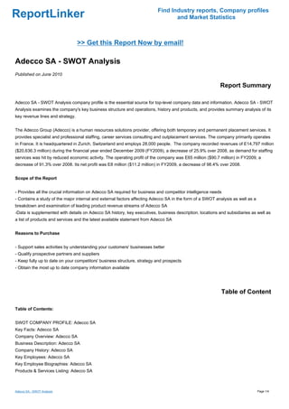Find Industry reports, Company profiles
ReportLinker                                                                     and Market Statistics



                                  >> Get this Report Now by email!

Adecco SA - SWOT Analysis
Published on June 2010

                                                                                                          Report Summary

Adecco SA - SWOT Analysis company profile is the essential source for top-level company data and information. Adecco SA - SWOT
Analysis examines the company's key business structure and operations, history and products, and provides summary analysis of its
key revenue lines and strategy.


The Adecco Group (Adecco) is a human resources solutions provider, offering both temporary and permanent placement services. It
provides specialist and professional staffing, career services consulting and outplacement services. The company primarily operates
in France. It is headquartered in Zurich, Switzerland and employs 28,000 people. The company recorded revenues of E14,797 million
($20,636.3 million) during the financial year ended December 2009 (FY2009), a decrease of 25.9% over 2008, as demand for staffing
services was hit by reduced economic activity. The operating profit of the company was E65 million ($90.7 million) in FY2009, a
decrease of 91.3% over 2008. Its net profit was E8 million ($11.2 million) in FY2009, a decrease of 98.4% over 2008.


Scope of the Report


- Provides all the crucial information on Adecco SA required for business and competitor intelligence needs
- Contains a study of the major internal and external factors affecting Adecco SA in the form of a SWOT analysis as well as a
breakdown and examination of leading product revenue streams of Adecco SA
-Data is supplemented with details on Adecco SA history, key executives, business description, locations and subsidiaries as well as
a list of products and services and the latest available statement from Adecco SA


Reasons to Purchase


- Support sales activities by understanding your customers' businesses better
- Qualify prospective partners and suppliers
- Keep fully up to date on your competitors' business structure, strategy and prospects
- Obtain the most up to date company information available




                                                                                                          Table of Content

Table of Contents:


SWOT COMPANY PROFILE: Adecco SA
Key Facts: Adecco SA
Company Overview: Adecco SA
Business Description: Adecco SA
Company History: Adecco SA
Key Employees: Adecco SA
Key Employee Biographies: Adecco SA
Products & Services Listing: Adecco SA



Adecco SA - SWOT Analysis                                                                                                       Page 1/4
 