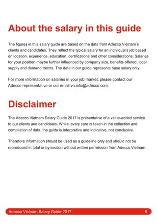 About the salary in this guide
The figures in this salary guide are based on the data from Adecco Vietnam’s
clients and candidates. They reflect the typical salary for an individual’s job based
on location, experience, education, certifications and other considerations. Salaries
for your position maybe further influenced by company size, benefits oﬀered, local
supply and demand trends. The data in our guide represents base salary only.
For more information on salaries in your job market, please contact our
Adecco representative or our email vn.info@adecco.com.
Disclaimer
The Adecco Vietnam Salary Guide 2017 is presentative of a value-added service
to our clients and candidates. Whilst every care is taken in the collection and
compilation of data, the guide is interpretive and indicative, not conclusive.
Therefore information should be used as a guideline only and should not be
reproduced in total or by section without written permission from Adecco Vietnam.
Adecco Vietnam Salary Guide 2017 6
 