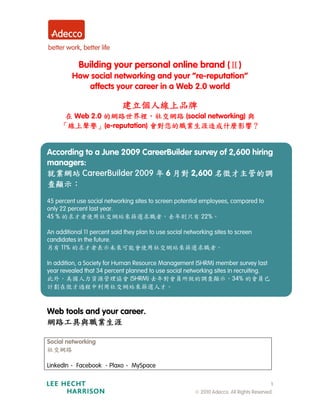 Building your personal online brand (Ⅱ)
         How social networking and your “re-reputation”
            affects your career in a Web 2.0 world

                             建立個人線上品牌
      在 Web 2.0 的網路世界裡，社交網路 (social networking) 與
     「線上聲譽」(e-reputation) 會對您的職業生涯造成什麼影響？


According to a June 2009 CareerBuilder survey of 2,600 hiring
managers:
就業網站 CareerBuilder 2009 年 6 月對 2,600 名徵才主管的調
查顯示：
45 percent use social networking sites to screen potential employees, compared to
only 22 percent last year.
45 % 的求才者使用社交網站來篩選求職者，去年則只有 22%。

An additional 11 percent said they plan to use social networking sites to screen
candidates in the future.
另有 11% 的求才者表示未來可能會使用社交網站來篩選求職者。

In addition, a Society for Human Resource Management (SHRM) member survey last
year revealed that 34 percent planned to use social networking sites in recruiting.
此外，美國人力資源管理協會 (SHRM) 去年對會員所做的調查顯示，34% 的會員已
計劃在徵才過程中利用社交網站來篩選人才。



Web tools and your career.
網路工具與職業生涯

Social networking
社交網路

LinkedIn、 Facebook 、Plaxo、 MySpace

                                                                                           1
                                                         © 2010 Adecco. All Rights Reserved.
 