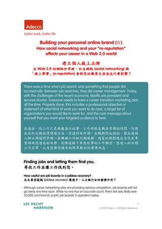 Building your personal online brand (Ⅳ)
         How social networking and your “re-reputation”
            affects your career in a Web 2.0 world

                             建立個人線上品牌
      在 Web 2.0 的網路世界裡，社交網路 (social networking) 與
                的網路世界裡，
      線上聲譽」               會對您的職業生涯造成什麼影響？
     「線上聲譽」(e-reputation) 會對您的職業生涯造成什麼影響？


There was a time when job search was something that people did
occasionally. Between job searches, they did career management. Today,
with the challenges of the recent economy, layoffs are prevalent and
tenures shorter. Everyone needs to have a career transition marketing plan
all the time. Properly done, this includes a professional objective or
statement of what kind of work you want to do next, a target list of
organizations you would like to work for, and the core message about
yourself that you want your targeted audience to hear.

在過去，找工作只是偶爾進行的事，工作時則是職涯管理的時間，而現
在由於近期經濟環境不佳，資遣時有所聞，在職期限也縮短，因此每個
人都必須隨時準備一套轉換工作的行銷規劃。適當的規劃應包含您在專
業領域想達成的目標，或陳述接下來想從事的工作類型、想進入的目標
公司名單，以及想讓您鎖定的群眾聽到的重要訊息。


Finding jobs and letting them find you.
尋找工作並讓工作找到您。
尋找工作並讓工作找到您。
How useful are job boards in a jobless recovery?
甦復型業失在
甦復型業失在
甦復型業失在
甦復型業失在       (jobless recovery)   ？用作揮發何如行銀力人，中境環
                                  ？用作揮發何如行銀力人，中境環
                                  ？用作揮發何如行銀力人，中境環
                                  ？用作揮發何如行銀力人，中境環
Although social networking sites are providing serious competition, job boards will not
go away any time soon. While no one has an accurate count, there are very likely over
50,000 commercial, public job boards in operation today.

                                                                                           1
                                                         © 2010 Adecco. All Rights Reserved.
 