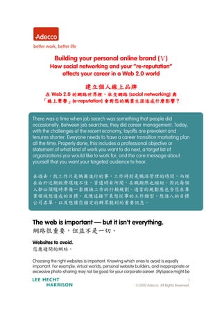Building your personal online brand (Ⅴ)
         How social networking and your “re-reputation”
            affects your career in a Web 2.0 world

                            建立個人線上品牌
      在 Web 2.0 的網路世界裡，社交網路 (social networking) 與
                的網路世界裡，
      線上聲譽」               會對您的職業生涯造成什麼影響？
     「線上聲譽」(e-reputation) 會對您的職業生涯造成什麼影響？


There was a time when job search was something that people did
occasionally. Between job searches, they did career management. Today,
with the challenges of the recent economy, layoffs are prevalent and
tenures shorter. Everyone needs to have a career transition marketing plan
all the time. Properly done, this includes a professional objective or
statement of what kind of work you want to do next, a target list of
organizations you would like to work for, and the core message about
yourself that you want your targeted audience to hear.

在過去，找工作只是偶爾進行的事，工作時則是職涯管理的時間，而現
在由於近期經濟環境不佳，資遣時有所聞，在職期限也縮短，因此每個
人都必須隨時準備一套轉換工作的行銷規劃。適當的規劃應包含您在專
業領域想達成的目標，或陳述接下來想從事的工作類型、想進入的目標
公司名單，以及想讓您鎖定的群眾聽到的重要訊息。



The web is important — but it isn't everything.
網路很重要，但並不是一切。
Websites to avoid.
您應避開的網站。

Choosing the right websites is important. Knowing which ones to avoid is equally
important. For example, virtual worlds, personal website builders, and inappropriate or
excessive photo-sharing may not be good for your corporate career. MySpace might be
                                                                                           1
                                                         © 2010 Adecco. All Rights Reserved.
 