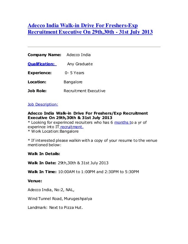 Adecco India Walk-in Drive For Freshers-Exp
Recruitment Executive On 29th,30th - 31st July 2013
Company Name: Adecco India
Qualification: Any Graduate
Experience: 0- 5 Years
Location: Bangalore
Job Role: Recruitment Executive
Job Description:
Adecco India Walk-in Drive For Freshers/Exp Recruitment
Executive On 29th,30th & 31st July 2013
* Looking for experinced recruiters who has 6 months to a yr of
experince into IT recruitment.
* Work Location:Bangalore
* If interested please walkin with a copy of your resume to the venue
mentioned below:
Walk In Details:
Walk In Date: 29th,30th & 31st July 2013
Walk In Time: 10:00AM to 1:00PM and 2:30PM to 5:30PM
Venue:
Adecco India, No:2, NAL,
Wind Tunnel Road, Murugeshpalya
Landmark: Next to Pizza Hut.
 