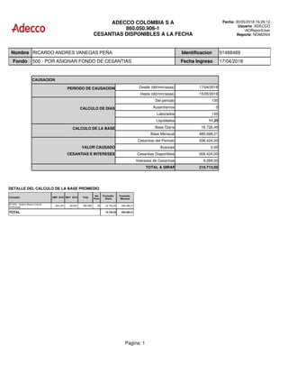 ADECCO COLOMBIA S A
860.050.906-1
CESANTIAS DISPONIBLES A LA FECHA
Fecha: 30/05/2018 16:29:12
Usuario: ADECCO
AOReportUser
Reporte: NOM2004
Nombre RICARDO ANDRES VANEGAS PEÑA Identificacion 91488489
Fondo 500 - POR ASIGNAR FONDO DE CESANTIAS Fecha Ingreso 17/04/2018
CAUSACION
PERIODO DE CAUSACION Desde (dd/mm/aaaa) 17/04/2018
Hasta (dd/mm/aaaa) 15/05/2018
Del periodo 135
CALCULO DE DIAS Ausentismos 0
Laborados 135
Liquidados 11,25
CALCULO DE LA BASE Base Diaria 16.726,49
Base Mensual 485.068,21
Cesantias del Periodo 206.424,00
VALOR CAUSADO Avances 0,00
CESANTIAS E INTERESES Cesantias Disponibles 206.424,00
Intereses de Cesantias 9.289,00
TOTAL A GIRAR 215.713,00
DETALLE DEL CALCULO DE LA BASE PROMEDIO
Concepto ABR 2018 MAY 2018 Total
Dia
Prom
Promedio
Diario
Promedio
Mensual
001050 - Salario Basico (Horas
Ordinarias)
424.434 60.634 485.068 58 16.726,49 485.068,21
TOTAL 16.726,49 485.068,21
Pagina: 1
 