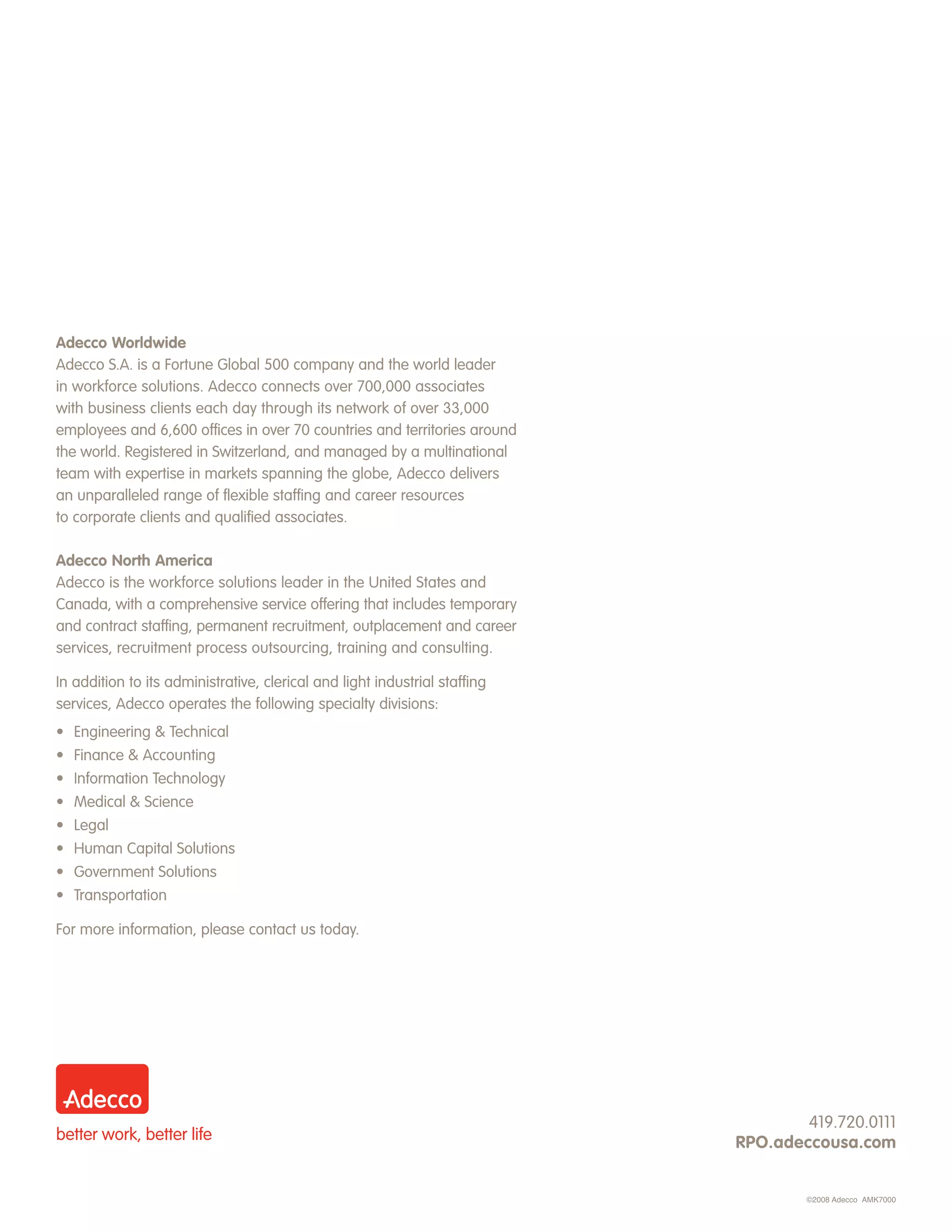 Adecco Worldwide
Adecco S.A. is a Fortune Global 500 company and the world leader
in workforce solutions. Adecco connects over 700,000 associates
with business clients each day through its network of over 33,000
employees and 6,600 offices in over 70 countries and territories around
the world. Registered in Switzerland, and managed by a multinational
team with expertise in markets spanning the globe, Adecco delivers
an unparalleled range of flexible staffing and career resources
to corporate clients and qualified associates.

Adecco North America
Adecco is the workforce solutions leader in the United States and
Canada, with a comprehensive service offering that includes temporary
and contract staffing, permanent recruitment, outplacement and career
services, recruitment process outsourcing, training and consulting.

In addition to its administrative, clerical and light industrial staffing
services, Adecco operates the following specialty divisions:
•   Engineering & Technical
•   Finance & Accounting
•   Information Technology
•   Medical & Science
•   Legal
• Human Capital Solutions
• Government Solutions
• Transportation

For more information, please contact us today.




                                                                                    419.720.0111
                                                                            RPO.adeccousa.com


                                                                                    ©2008 Adecco AMK7000
 