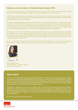 Welcome to the Adecco Thailand Salary Guide 2014.
Adecco has prepared the Adecco Thailand Salary Guide every year to provide in-depth analysis and valuable insight
into salaries currently being offered to candidates as well as a brief job description of each position.
In 2014, Adecco Thailand marks a new chapter in our Salary Guide that we offer with an online version. The new online
version is designed for users to easily search through the information from Adecco Thailand database, a comprehensive
database that provides salary expectations.
The e-Salary Guide is accessible right from your personal device – whichever platform you use – including web browser,
iOS, Android, or Windows Phone. Our intention is that you can access the useful information anywhere and anytime.
Whether you are a human resource professional planning strategy and budgets, or you are a fresh graduate seeking
a new challenge, the guide provides an updated and accurate overview of salaries for key positions. In addition, Thai
job descriptions have been added in order to increase user-friendliness and clear understanding.
By focusing on the information classified by job category and by industry, the trends of local and regional economies
can easily be found. Asia is a growing region that has fared incredibly well on the global platform. The recovery of
the European markets and the looks promising for 2014, with more job opportunities created. Locally there is a large
investment in local infrastructure development and our energetic neighbors’ growing economies will ensure that 2014
is really a great year of opportunity.
We are certain that the Adecco Thailand Salary Guide 2014 will be of benefit to you. If you require any additional
information, or would like to discuss on any specific parts of this guide, we are pleased to be at your disposal.
Tidarat Kanchanawat
Regional Director – Thailand & Vietnam
Adecco Group Thailand
About Adecco
Adecco S.A. is a Fortune Global 500 company and the global leader in HR services. The Adecco Group network connects
over 500,000 associates with business clients each day through its network of over 33,000 employees and 5,500
offices in over 60 countries and territories around the world. Registered in Switzerland, and managed by a multinational
team with expertise in markets spanning the globe, the Adecco Group delivers an unparalleled range of flexible staffing
and career resources to corporate clients and qualified associates.
Established in Thailand since 1989, Adecco Thailand offers a range of services including Recruitment Services,
Employment & Outsource Services, HR Consultation Services, Training Solutions and Outplacement Services. Our
recruitment managers and consultants are in possession of expertise, knowledge of industry and employment trends.
We are now operated with 10 Business Units, connects over 10,000 Associates each day through Adecco network of
over 200 Employees.
For more information, visit www.adecco.co.th.
 