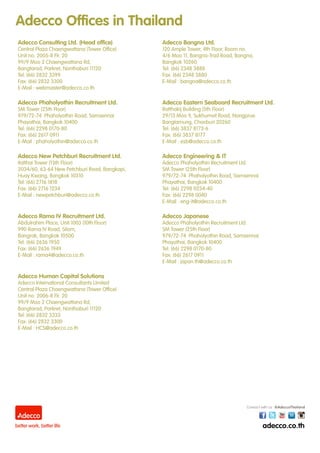 Adecco Consulting Ltd. (Head office)
Central Plaza Chaengwattana (Tower Office)
Unit no. 2005-8 Flr. 20
99/9 Moo 2 Chaengwattana Rd,
Bangtarad, Parkret, Nonthaburi 11120
Tel: (66) 2832 3399
Fax: (66) 2832 3300
E-Mail : webmaster@adecco.co.th
Adecco Bangna Ltd.
120 Ample Tower, 4th Floor, Room no.
4/6 Moo 11, Bangna-Trad Road, Bangna,
Bangkok 10260
Tel: (66) 2348 3888
Fax: (66) 2348 3880
E-Mail : bangna@adecco.co.th
Adecco Phaholyothin Recruitment Ltd.
SM Tower (25th Floor)
979/72-74 Phaholyothin Road, Samsennai
Phayathai, Bangkok 10400
Tel: (66) 2298 0170-80
Fax: (66) 2617 0911
E-Mail : phaholyothin@adecco.co.th
Adecco Eastern Seaboard Recruitment Ltd.
Ratthakij Building (5th Floor)
29/13 Moo 9, Sukhumvit Road, Nongprue
Banglamung, Chonburi 20260
Tel: (66) 3837 8173-6
Fax: (66) 3837 8177
E-Mail : esb@adecco.co.th
Adecco New Petchburi Recruitment Ltd.
Italthai Tower (13th Floor)
2034/60, 63-64 New Petchburi Road, Bangkapi,
Huay Kwang, Bangkok 10310
Tel: (66) 2716 1818
Fax: (66) 2716 1234
E-Mail : newpetchburi@adecco.co.th
Adecco Engineering & IT
Adecco Phaholyothin Recruitment Ltd.
SM Tower (25th Floor)
979/72-74 Phaholyothin Road, Samsennai
Phayathai, Bangkok 10400
Tel: (66) 2298 0234-40
Fax: (66) 2298 0040
E-Mail : eng-it@adecco.co.th
Adecco Rama IV Recruitment Ltd.
Abdulrahim Place, Unit 1003 (10th Floor)
990 Rama IV Road, Silom,
Bangrak, Bangkok 10500
Tel: (66) 2636 1950
Fax: (66) 2636 1949
E-Mail : rama4@adecco.co.th
Adecco Japanese
Adecco Phaholyothin Recruitment Ltd.
SM Tower (25th Floor)
979/72-74 Phaholyothin Road, Samsennai
Phayathai, Bangkok 10400
Tel: (66) 2298 0170-80
Fax: (66) 2617 0911
E-Mail : japan.th@adecco.co.th
Adecco Human Capital Solutions
Adecco International Consultants Limited
Central Plaza Chaengwattana (Tower Office)
Unit no. 2006-8 Flr. 20
99/9 Moo 2 Chaengwattana Rd,
Bangtarad, Parkret, Nonthaburi 11120
Tel: (66) 2832 3333
Fax: (66) 2832 3300
E-Mail : HCS@adecco.co.th
Adecco Offices in Thailand
 