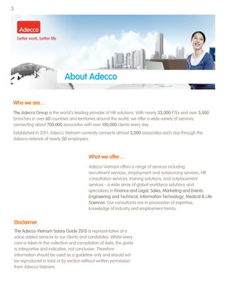 About Adecco
Who we are…
The Adecco Group is the world‟s leading provider of HR solutions. With nearly 33,000 FTEs and over 5,500
branches in over 60 countries and territories around the world, we offer a wide variety of services,
connecting about 700,000 associates with over 100,000 clients every day.
Established in 2011, Adecco Vietnam currently connects almost 2,000 associates each day through the
Adecco network of nearly 50 employees.
What we offer…
Adecco Vietnam offers a range of services including
recruitment services, employment and outsourcing services, HR
consultation services, training solutions, and outplacement
services - a wide array of global workforce solutions and
specializes in Finance and Legal, Sales, Marketing and Events,
Engineering and Technical, Information Technology, Medical & Life
Sciences. Our consultants are in possession of expertise,
knowledge of industry and employment trends.
Disclaimer
The Adecco Vietnam Salary Guide 2015 is representative of a
value added services to our clients and candidates. Whilst every
care is taken in the collection and compilation of data, the guide
is interpretive and indicative, not conclusive. Therefore
information should be used as a guideline only and should not
be reproduced in total or by section without written permission
from Adecco Vietnam.
3
 