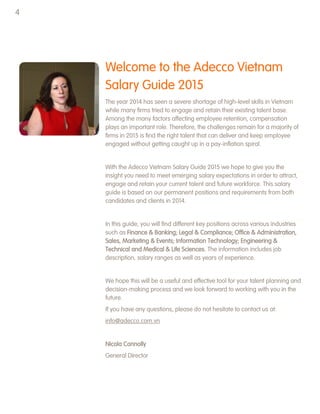 Welcome to the Adecco Vietnam
Salary Guide 2015
The year 2014 has seen a severe shortage of high-level skills in Vietnam
while many firms tried to engage and retain their existing talent base.
Among the many factors affecting employee retention, compensation
plays an important role. Therefore, the challenges remain for a majority of
firms in 2015 is find the right talent that can deliver and keep employee
engaged without getting caught up in a pay-inflation spiral.
With the Adecco Vietnam Salary Guide 2015 we hope to give you the
insight you need to meet emerging salary expectations in order to attract,
engage and retain your current talent and future workforce. This salary
guide is based on our permanent positions and requirements from both
candidates and clients in 2014.
In this guide, you will find different key positions across various industries
such as Finance & Banking; Legal & Compliance; Office & Administration,
Sales, Marketing & Events; Information Technology; Engineering &
Technical and Medical & Life Sciences. The information includes job
description, salary ranges as well as years of experience.
We hope this will be a useful and effective tool for your talent planning and
decision-making process and we look forward to working with you in the
future.
If you have any questions, please do not hesitate to contact us at:
info@adecco.com.vn
Nicola Connolly
General Director
4
 