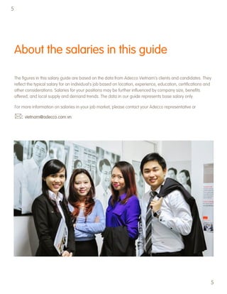 About the salaries in this guide
The figures in this salary guide are based on the data from Adecco Vietnam‟s clients and candidates. They
reflect the typical salary for an individual‟s job based on location, experience, education, certifications and
other considerations. Salaries for your positions may be further influenced by company size, benefits
offered, and local supply and demand trends. The data in our guide represents base salary only.
For more information on salaries in your job market, please contact your Adecco representative or
: vietnam@adecco.com.vn
5
5
 