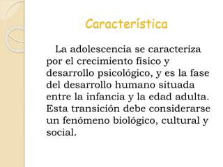 Característica
La adolescencia se caracteriza
por el crecimiento físico y
desarrollo psicológico, y es la fase
del desarrollo humano situada
entre la infancia y la edad adulta.
Esta transición debe considerarse
un fenómeno biológico, cultural y
social.
 