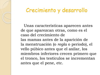 Crecimiento y desarrollo
Unas características aparecen antes
de que aparezcan otras, como es el
caso del crecimiento de
las mamas antes de la aparición de
la menstruación (o regla o periodo), el
vello púbico antes que el axilar, los
miembros inferiores crecen primero que
el tronco, los testículos se incrementan
antes que el pene, etc.
 