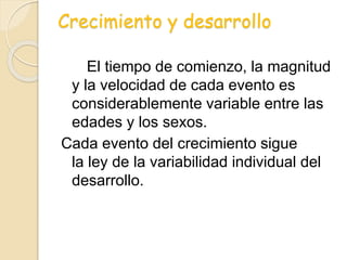 Crecimiento y desarrollo
El tiempo de comienzo, la magnitud
y la velocidad de cada evento es
considerablemente variable entre las
edades y los sexos.
Cada evento del crecimiento sigue
la ley de la variabilidad individual del
desarrollo.
 