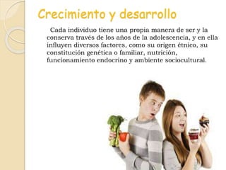 Crecimiento y desarrollo
Cada individuo tiene una propia manera de ser y la
conserva través de los años de la adolescencia, y en ella
influyen diversos factores, como su origen étnico, su
constitución genética o familiar, nutrición,
funcionamiento endocrino y ambiente sociocultural.
 