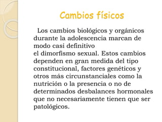 Cambios físicos
Los cambios biológicos y orgánicos
durante la adolescencia marcan de
modo casi definitivo
el dimorfismo sexual. Estos cambios
dependen en gran medida del tipo
constitucional, factores genéticos y
otros más circunstanciales como la
nutrición o la presencia o no de
determinados desbalances hormonales
que no necesariamente tienen que ser
patológicos.
 
