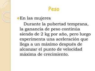 Peso
En las mujeres
Durante la pubertad temprana,
la ganancia de peso continúa
siendo de 2 kg por año, pero luego
experimenta una aceleración que
llega a un máximo después de
alcanzar el punto de velocidad
máxima de crecimiento.
 