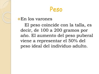 Peso
En los varones
El peso coincide con la talla, es
decir, de 100 a 200 gramos por
año. El aumento del peso puberal
viene a representar el 50% del
peso ideal del individuo adulto.
 