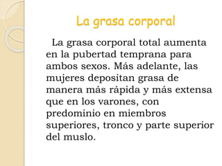 La grasa corporal
La grasa corporal total aumenta
en la pubertad temprana para
ambos sexos. Más adelante, las
mujeres depositan grasa de
manera más rápida y más extensa
que en los varones, con
predominio en miembros
superiores, tronco y parte superior
del muslo.
 