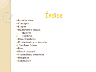 Índice
Introducción
Concepto
Etapas
Maduración sexual
1. Mujeres
2. Hombres
Características
Crecimiento y desarrollo
 Cambios físicos
Peso
Grasa corporal
Crecimiento muscular
Imágenes
Conclusión
 