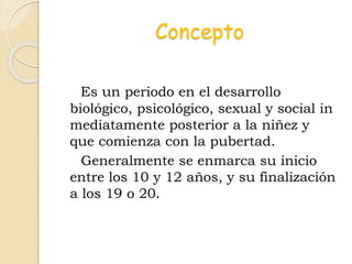 Concepto
Es un periodo en el desarrollo
biológico, psicológico, sexual y social in
mediatamente posterior a la niñez y
que comienza con la pubertad.
Generalmente se enmarca su inicio
entre los 10 y 12 años, y su finalización
a los 19 o 20.
 