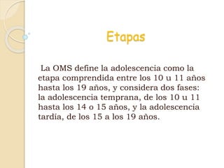 Etapas
La OMS define la adolescencia como la
etapa comprendida entre los 10 u 11 años
hasta los 19 años, y considera dos fases:
la adolescencia temprana, de los 10 u 11
hasta los 14 o 15 años, y la adolescencia
tardía, de los 15 a los 19 años.
 