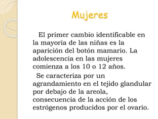 Mujeres
El primer cambio identificable en
la mayoría de las niñas es la
aparición del botón mamario. La
adolescencia en las mujeres
comienza a los 10 o 12 años.
Se caracteriza por un
agrandamiento en el tejido glandular
por debajo de la areola,
consecuencia de la acción de los
estrógenos producidos por el ovario.
 