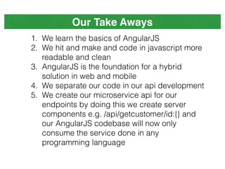 Our Take Aways
1. We learn the basics of AngularJS
2. We hit and make and code in javascript more
readable and clean
3. AngularJS is the foundation for a hybrid
solution in web and mobile
4. We separate our code in our api development
5. We create our microservice api for our
endpoints by doing this we create server
components e.g. /api/getcustomer/id:{} and
our AngularJS codebase will now only
consume the service done in any
programming language
 