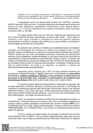 Parágrafo único. A motivação demonstrará a necessidade e a adequação da medida
imposta ou da invalidação de ato, contrato, ajuste, processo ou norma administrativa,
inclusive em face das possíveis alternativas. (Incluído pela Lei nº 13.655, de 2018)
A abordagem acima foi aprofundada também em: FORTINI, Cristiana;
HORTA, Bernardo Tinôco de Lima. O controle jurisdicional da atividade administrativa em
tempos de crise: deferência, capacidades institucionais e seus reflexos sobre o
federalismo, in: a crise do federalismo em estado de pandemia, Belo Horizonte,
Livramento: 2021, p. 301/326.
Por essas razões, tenho que, em concreto, conforme bem destacado pelo
Exmº Senhor Ministro Ricardo Lewandowski no bojo do MS 32238, “não é dado ao
Judiciário, como regra, proceder à avaliação do mérito de políticas públicas,
especialmente no tocante ao reexame dos critérios de sua oportunidade e conveniência”,
que são objeto de decisões de cunho político.
No presente caso, portanto, é evidente que a pretensão trazida, em relação à
correção na metodologia de remessa de vacinas aos Estados (item b.1 dos
pedidos), almeja a interferência do Judiciário em política pública realizada pelo Governo
Federal, sendo que não foram constatados elementos suficientes que demonstrem
eventual vício de legalidade, constitucionalidade ou até mesmo afronta aos princípios da
razoabilidade e proporcionalidade da Administração Pública Federal na adoção dos
critérios de distribuição de vacinas aos Estados por meio do Plano de Operacionalização
da Vacinação contra a Covid-19, pelo que deve prevalecer, na hipótese, a deferência aos
atos do administrador, de modo a se respeitar, na espécie, o espaço de
discricionariedade da Administração Pública.
Importante, ainda, registrar que o STF, ao julgar pedidos liminares que
impugnavam a Medida Provisória n. 966/20, determinou a necessidade de observância
de normas e critérios científicos e técnicos e dos princípios constitucionais da
precaução e da prevenção para a atuação no enfrentamento da pandemia pela
Administração Pública (ADIs 6.421, 6.422, 6.424, 6.425, 6.427, 6.248 e 6.431).
E, na polícia pública objeto de questionamento, nesta sede de cognição, não
constato elementos científicos robustos o suficiente para justificar a intervenção do
Judiciário na metodologia aplicada pela distribuição nacional das vacinas, não havendo
justificativa idônea, a meu juízo, para que o critério populacional pudesse se sobrepor
sobre outros critérios também de alta relevância - como é o caso das comorbidades ou do
fator epidemiológico - que fogem da expertise do juízo.
Assim, em atenção ao princípio constitucional da separação dos poderes, e
considerando o momento atual por que passa o país, faz-se necessário prestigiar em
primeira ordem a gestão estratégica programada pelo Governo Federal (TRF1, AI nº
1010594-90.2020.4.01.0000, Relator Desembargador Federal CARLOS AUGUSTO
PIRES BRANDÃO, PJe 11/09/2020 PAG), o que resulta no indeferimento deste primeiro
pedido de urgência.
Por fim, o critério da política pública de vacinação na pandemia se encontra
sob jurisdição do STF na ADPF n. 754, ao menos tangencialmente, razão pela qual, por
mais essa razão, não se afigura prudente este juízo determinar medida que se sujeita à
Num. 595683846 - Pág. 9
Assinado eletronicamente por: BERNARDO TINOCO DE LIMA HORTA - 23/06/2021 21:15:55
http://pje1g.trf1.jus.br:80/pje/Processo/ConsultaDocumento/listView.seam?x=21062321155485300000589613059
Número do documento: 21062321155485300000589613059
 