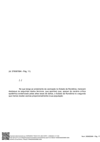 (id. 576087884 - Pág. 11)
[...]
No que tange ao andamento da vacinação no Estado de Rondônia, merecem
destaque os seguintes dados técnicos, que apontam que, apesar do cenário crítico
epidêmico evidenciado pelas altas taxas de óbitos, o Estado de Rondônia é o segundo
que menos recebe vacinas proporcionalmente à sua população:
Num. 595683846 - Pág. 17
Assinado eletronicamente por: BERNARDO TINOCO DE LIMA HORTA - 23/06/2021 21:15:55
http://pje1g.trf1.jus.br:80/pje/Processo/ConsultaDocumento/listView.seam?x=21062321155485300000589613059
Número do documento: 21062321155485300000589613059
 