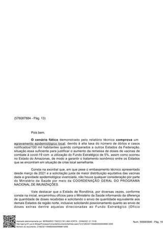 (576087884 - Pág. 13)
Pois bem.
O cenário fático demonstrado pelo relatório técnico comprova um
agravamento epidemiológico local, devido à alta taxa do número de óbitos e casos
notificados/100 mil habitantes quando comparados a outros Estados da Federação,
situação essa suficiente para justificar o aumento da remessa de doses de vacinas de
combate à covid-19 com a utilização do Fundo Estratégico de 5%, assim como ocorreu
no Estado do Amazonas, de modo a garantir o tratamento isonômico entre os Estados
que se encontram em situação de crise local semelhante.
Consta na exordial que, em que pese o embasamento técnico apresentado
desde março de 2021 e a solicitação justa de maior distribuição equitativa das vacinas
dada a gravidade epidemiológica vivenciada, não houve qualquer consideração por parte
do Ministério da Saúde por meio da COORDENAÇÃO GERAL DO PROGRAMA
NACIONAL DE IMUNIZAÇÕES.
Vale destacar que o Estado de Rondônia, por diversas vezes, conforme
consta na inicial, encaminhou ofícios para o Ministério da Saúde informando da diferença
de quantidade de doses recebidas e solicitando o envio de quantidade equivalente aos
demais Estados da região norte, inclusive solicitando posicionamento quanto ao envio de
doses extras dentre aquelas direcionadas ao Fundo Estratégico (Ofício
Num. 595683846 - Pág. 18
Assinado eletronicamente por: BERNARDO TINOCO DE LIMA HORTA - 23/06/2021 21:15:55
http://pje1g.trf1.jus.br:80/pje/Processo/ConsultaDocumento/listView.seam?x=21062321155485300000589613059
Número do documento: 21062321155485300000589613059
 