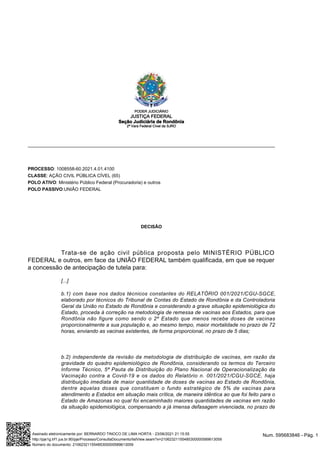 PROCESSO: 1008558-60.2021.4.01.4100
CLASSE: AÇÃO CIVIL PÚBLICA CÍVEL (65)
POLO ATIVO: Ministério Público Federal (Procuradoria) e outros
POLO PASSIVO:UNIÃO FEDERAL
DECISÃO
Trata-se de ação civil pública proposta pelo MINISTÉRIO PÚBLICO
FEDERAL e outros, em face da UNIÃO FEDERAL também qualificada, em que se requer
a concessão de antecipação de tutela para:
[...]
b.1) com base nos dados técnicos constantes do RELATÓRIO 001/2021/CGU-SGCE,
elaborado por técnicos do Tribunal de Contas do Estado de Rondônia e da Controladoria
Geral da União no Estado de Rondônia e considerando a grave situação epidemiológica do
Estado, proceda à correção na metodologia de remessa de vacinas aos Estados, para que
Rondônia não figure como sendo o 2º Estado que menos recebe doses de vacinas
proporcionalmente a sua população e, ao mesmo tempo, maior mortalidade no prazo de 72
horas, enviando as vacinas existentes, de forma proporcional, no prazo de 5 dias;
b.2) independente da revisão da metodologia de distribuição de vacinas, em razão da
gravidade do quadro epidemiológico de Rondônia, considerando os termos do Terceiro
Informe Técnico, 5ª Pauta de Distribuição do Plano Nacional de Operacionalização da
Vacinação contra a Covid-19 e os dados do Relatório n. 001/2021/CGU-SGCE, haja
distribuição imediata de maior quantidade de doses de vacinas ao Estado de Rondônia,
dentre aquelas doses que constituem o fundo estratégico de 5% de vacinas para
atendimento a Estados em situação mais crítica, de maneira idêntica ao que foi feito para o
Estado de Amazonas no qual foi encaminhado maiores quantidades de vacinas em razão
da situação epidemiológica, compensando a já imensa defasagem vivenciada, no prazo de
PODER JUDICIÁRIO
JUSTIÇA FEDERAL
Seção Judiciária de Rondônia
2ª Vara Federal Cível da SJRO
Num. 595683846 - Pág. 1
Assinado eletronicamente por: BERNARDO TINOCO DE LIMA HORTA - 23/06/2021 21:15:55
http://pje1g.trf1.jus.br:80/pje/Processo/ConsultaDocumento/listView.seam?x=21062321155485300000589613059
Número do documento: 21062321155485300000589613059
 