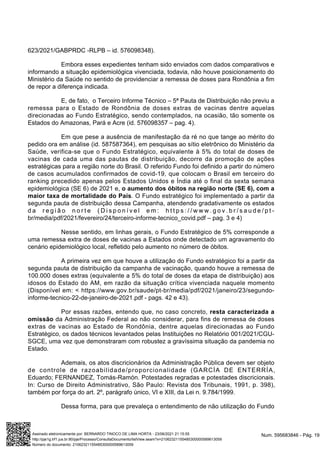 623/2021/GABPRDC -RLPB – id. 576098348).
Embora esses expedientes tenham sido enviados com dados comparativos e
informando a situação epidemiológica vivenciada, todavia, não houve posicionamento do
Ministério da Saúde no sentido de providenciar a remessa de doses para Rondônia a fim
de repor a diferença indicada.
E, de fato, o Terceiro Informe Técnico – 5ª Pauta de Distribuição não previu a
remessa para o Estado de Rondônia de doses extras de vacinas dentre aquelas
direcionadas ao Fundo Estratégico, sendo contemplados, na ocasião, tão somente os
Estados do Amazonas, Pará e Acre (id. 576098357 – pag. 4).
Em que pese a ausência de manifestação da ré no que tange ao mérito do
pedido ora em análise (id. 587587364), em pesquisas ao sítio eletrônico do Ministério da
Saúde, verifica-se que o Fundo Estratégico, equivalente à 5% do total de doses de
vacinas de cada uma das pautas de distribuição, decorre da promoção de ações
estratégicas para a região norte do Brasil. O referido Fundo foi definido a partir do número
de casos acumulados confirmados de covid-19, que colocam o Brasil em terceiro do
ranking precedido apenas pelos Estados Unidos e Índia até o final da sexta semana
epidemiológica (SE 6) de 2021 e, o aumento dos óbitos na região norte (SE 6), com a
maior taxa de mortalidade do País. O Fundo estratégico foi implementado a partir da
segunda pauta de distribuição dessa Campanha, atendendo gradativamente os estados
d a r e g i ã o n o r t e ( D i s p o n í v e l e m : h t t p s : / / w w w . g o v . b r / s a u d e / p t -
br/media/pdf/2021/fevereiro/24/terceiro-informe-tecnico_covid.pdf – pag. 3 e 4)
Nesse sentido, em linhas gerais, o Fundo Estratégico de 5% corresponde a
uma remessa extra de doses de vacinas a Estados onde detectado um agravamento do
cenário epidemiológico local, refletido pelo aumento no número de óbitos.
A primeira vez em que houve a utilização do Fundo estratégico foi a partir da
segunda pauta de distribuição da campanha de vacinação, quando houve a remessa de
100.000 doses extras (equivalente a 5% do total de doses da etapa de distribuição) aos
idosos do Estado do AM, em razão da situação crítica vivenciada naquele momento
(Disponível em: < https://www.gov.br/saude/pt-br/media/pdf/2021/janeiro/23/segundo-
informe-tecnico-22-de-janeiro-de-2021.pdf - pags. 42 e 43).
Por essas razões, entendo que, no caso concreto, resta caracterizada a
omissão da Administração Federal ao não considerar, para fins de remessa de doses
extras de vacinas ao Estado de Rondônia, dentre aquelas direcionadas ao Fundo
Estratégico, os dados técnicos levantados pelas Instituições no Relatório 001/2021/CGU-
SGCE, uma vez que demonstraram com robustez a gravíssima situação da pandemia no
Estado.
Ademais, os atos discricionários da Administração Pública devem ser objeto
de controle de razoabilidade/proporcionalidade (GARCÍA DE ENTERRÍA,
Eduardo; FERNANDEZ, Tomás-Ramón. Potestades regradas e potestades discricionais.
In: Curso de Direito Administrativo, São Paulo: Revista dos Tribunais, 1991, p. 398),
também por força do art. 2º, parágrafo único, VI e XIII, da Lei n. 9.784/1999.
Dessa forma, para que prevaleça o entendimento de não utilização do Fundo
Num. 595683846 - Pág. 19
Assinado eletronicamente por: BERNARDO TINOCO DE LIMA HORTA - 23/06/2021 21:15:55
http://pje1g.trf1.jus.br:80/pje/Processo/ConsultaDocumento/listView.seam?x=21062321155485300000589613059
Número do documento: 21062321155485300000589613059
 