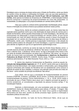 Estratégico para a remessa de doses extras para o Estado de Rondônia, ainda que diante
do cenário crítico de óbitos e notificações do Estado, uma vez que este apresenta a
segunda maior média de óbitos por Covid-19 por 100 mil habitantes, com 286
mortes, atrás apenas do Estado do Amazonas (id. 576087884), a Administração Federal
deveria comprovar a presença da proporcionalidade em suas três dimensões: (i)
necessidade; (ii) adequação; e (iii) proporcionalidade em sentido estrito (ADI 907).
Vejo que a parte ré, embora tenha apresentado manifestação prévia, sequer
trouxe a motivação da conduta omissiva que pudesse esclarecer esses pontos.
Dessa forma, diante do contexto probatório posto, ao menos nesta fase de
cognição ainda superficial, tenho que a não destinação de doses extras de vacinas para o
Estado de Rondônia, dentre aquelas direcionadas ao Fundo Estratégico, não atendeu aos
pressupostos da adequação e proporcionalidade em sentido estrito, já que houve
comprovação por meio de dados técnicos científicos quanto à baixa imunização da
população em um cenário de crise epidemiológica em que há altas taxas de óbitos e
notificações, sendo, pois, medida gravosa à população rondoniense a não adoção da
referida política pública de utilização do Fundo Estratégico, o qual foi criado justamente
para atender as regiões em que há um agravamento epidemiológico local.
Ademais, conforme se extrai da lição de Onofre Alves Batista Júnior, o
conceito dual do princípio da eficiência: eficiência “lato sensu” e eficiência “stricto sensu”.
Para o referido autor, a eficiência “stricto sensu” se liga à otimização entre meios e fins
por parte da atuação administrativa; ao passo que a eficiência “lato sensu” se vincula à
noção de busca pela concretização dos fundamentos e objetivos da República
Federativa do Brasil (BATISTA JÚNIOR, Onofre Alves. Princípio constitucional da
eficiência administrativa. 2ª ed. Belo Horizonte: Fórum, 2012. p. 179).
E, dentro dos objetivos fundamentais da República, prevê-se aquele da
redução das desigualdades regionais (art. 3º, III, da CF), sendo certo que os elementos
trazidos na inicial demonstram, com dados concretos e comprovados, que a desigualdade
regional enfrentada pelo Estado de Rondônia tem se estabelecido como entrave à
garantia da saúde de seus cidadãos, a merecer uma atenção mais pró-ativa da União em
seu favor - como corolário do princípio da eficiência "lato sensu".
Com efeito, tem-se que a concepção de fundamentalidade da pessoa
humana (FORTINI, Cristiana; LACERDA, Bruno Amaro. O Direito Administrativo e a
fundamentalidade da pessoa. Fórum Administrativo, v. 10, p. 19-28, 2010) impõe a
conclusão de que o Poder Público deve atuar com o objetivo principal de garantir o
mínimo existencial, aí considerada a dignidade da pessoa humana (artigo 1º da
Constituição Federal).
Ademais, a Administração, em uma sociedade cada vez mais complexa
(SUNDFELD, Carlos Ari. Direito Administrativo para céticos. 2ª edição, 1ª tiragem. São
Paulo: Malheiros, 2014, p. 35), acaba por ter maior ônus quanto à legitimidade
democrática de seus atos, quanto ao devido processo legal, quanto à motivação e
resultados práticos de seus atos.
Nesse sentido, na lição de Eurico Bitencourt Neto, vê-se que as
Num. 595683846 - Pág. 20
Assinado eletronicamente por: BERNARDO TINOCO DE LIMA HORTA - 23/06/2021 21:15:55
http://pje1g.trf1.jus.br:80/pje/Processo/ConsultaDocumento/listView.seam?x=21062321155485300000589613059
Número do documento: 21062321155485300000589613059
 