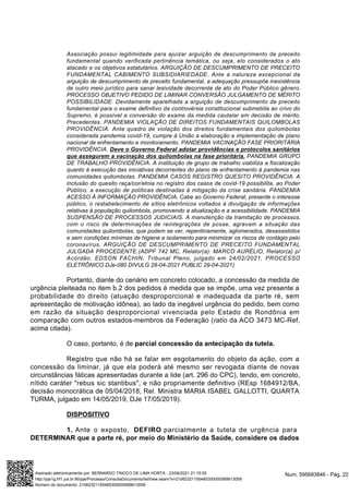 Associação possui legitimidade para ajuizar arguição de descumprimento de preceito
fundamental quando verificada pertinência temática, ou seja, elo considerados o ato
atacado e os objetivos estatutários. ARGUIÇÃO DE DESCUMPRIMENTO DE PRECEITO
FUNDAMENTAL CABIMENTO SUBSIDIARIEDADE. Ante a natureza excepcional da
arguição de descumprimento de preceito fundamental, a adequação pressupõe inexistência
de outro meio jurídico para sanar lesividade decorrente de ato do Poder Público gênero.
PROCESSO OBJETIVO PEDIDO DE LIMINAR CONVERSÃO JULGAMENTO DE MÉRITO
POSSIBILIDADE. Devidamente aparelhada a arguição de descumprimento de preceito
fundamental para o exame definitivo da controvérsia constitucional submetida ao crivo do
Supremo, é possível a conversão do exame da medida cautelar em decisão de mérito.
Precedentes. PANDEMIA VIOLAÇÃO DE DIREITOS FUNDAMENTAIS QUILOMBOLAS
PROVIDÊNCIA. Ante quadro de violação dos direitos fundamentais dos quilombolas
considerada pandemia covid-19, cumpre à União a elaboração e implementação de plano
nacional de enfrentamento e monitoramento. PANDEMIA VACINAÇÃO FASE PRIORITÁRIA
PROVIDÊNCIA. Deve o Governo Federal adotar providências e protocolos sanitários
que assegurem a vacinação dos quilombolas na fase prioritária. PANDEMIA GRUPO
DE TRABALHO PROVIDÊNCIA. A instituição de grupo de trabalho viabiliza a fiscalização
quanto à execução das iniciativas decorrentes do plano de enfrentamento à pandemia nas
comunidades quilombolas. PANDEMIA CASOS REGISTRO QUESITO PROVIDÊNCIA. A
inclusão do quesito raça/cor/etnia no registro dos casos de covid-19 possibilita, ao Poder
Público, a execução de políticas destinadas à mitigação da crise sanitária. PANDEMIA
ACESSO À INFORMAÇÃO PROVIDÊNCIA. Cabe ao Governo Federal, presente o interesse
público, o restabelecimento de sítios eletrônicos voltados à divulgação de informações
relativas à população quilombola, promovendo a atualização e a acessibilidade. PANDEMIA
SUSPENSÃO DE PROCESSOS JUDICIAIS. A manutenção da tramitação de processos,
com o risco de determinações de reintegrações de posse, agravam a situação das
comunidades quilombolas, que podem se ver, repentinamente, aglomerados, desassistidos
e sem condições mínimas de higiene e isolamento para minimizar os riscos de contágio pelo
coronavírus. ARGUIÇÃO DE DESCUMPRIMENTO DE PRECEITO FUNDAMENTAL
JULGADA PROCEDENTE.(ADPF 742 MC, Relator(a): MARCO AURÉLIO, Relator(a) p/
Acórdão: EDSON FACHIN, Tribunal Pleno, julgado em 24/02/2021, PROCESSO
ELETRÔNICO DJe-080 DIVULG 28-04-2021 PUBLIC 29-04-2021)
Portanto, diante do cenário em concreto colocado, a concessão da medida de
urgência pleiteada no item b.2 dos pedidos é medida que se impõe, uma vez presente a
probabilidade do direito (atuação desproporcional e inadequada da parte ré, sem
apresentação de motivação idônea), ao lado da inegável urgência do pedido, bem como
em razão da situação desproporcional vivenciada pelo Estado de Rondônia em
comparação com outros estados-membros da Federação (ratio da ACO 3473 MC-Ref,
acima citada).
O caso, portanto, é de parcial concessão da antecipação da tutela.
Registro que não há se falar em esgotamento do objeto da ação, com a
concessão da liminar, já que ela poderá até mesmo ser revogada diante de novas
circunstâncias fáticas apresentadas durante a lide (art. 296 do CPC), tendo, em concreto,
nítido caráter "rebus sic stantibus", e não propriamente definitivo (REsp 1684912/BA,
decisão monocrática de 05/04/2018, Rel. Ministra MARIA ISABEL GALLOTTI, QUARTA
TURMA, julgado em 14/05/2019, DJe 17/05/2019).
DISPOSITIVO
1. Ante o exposto, DEFIRO parcialmente a tutela de urgência para
DETERMINAR que a parte ré, por meio do Ministério da Saúde, considere os dados
Num. 595683846 - Pág. 22
Assinado eletronicamente por: BERNARDO TINOCO DE LIMA HORTA - 23/06/2021 21:15:55
http://pje1g.trf1.jus.br:80/pje/Processo/ConsultaDocumento/listView.seam?x=21062321155485300000589613059
Número do documento: 21062321155485300000589613059
 