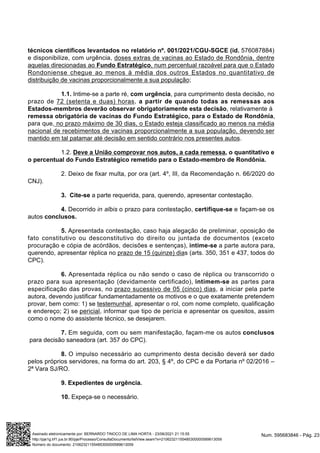 técnicos científicos levantados no relatório nº. 001/2021/CGU-SGCE (id. 576087884)
e disponibilize, com urgência, doses extras de vacinas ao Estado de Rondônia, dentre
aquelas direcionadas ao Fundo Estratégico, num percentual razoável para que o Estado
Rondoniense chegue ao menos à média dos outros Estados no quantitativo de
distribuição de vacinas proporcionalmente a sua população;
1.1. Intime-se a parte ré, com urgência, para cumprimento desta decisão, no
prazo de 72 (setenta e duas) horas, a partir de quando todas as remessas aos
Estados-membros deverão observar obrigatoriamente esta decisão, relativamente à
remessa obrigatória de vacinas do Fundo Estratégico, para o Estado de Rondônia,
para que, no prazo máximo de 30 dias, o Estado esteja classificado ao menos na média
nacional de recebimentos de vacinas proporcionalmente a sua população, devendo ser
mantido em tal patamar até decisão em sentido contrário nos presentes autos.
1.2. Deve a União comprovar nos autos, a cada remessa, o quantitativo e
o percentual do Fundo Estratégico remetido para o Estado-membro de Rondônia.
2. Deixo de fixar multa, por ora (art. 4º, III, da Recomendação n. 66/2020 do
CNJ).
3. Cite-se a parte requerida, para, querendo, apresentar contestação.
4. Decorrido in albis o prazo para contestação, certifique-se e façam-se os
autos conclusos.
5. Apresentada contestação, caso haja alegação de preliminar, oposição de
fato constitutivo ou desconstitutivo do direito ou juntada de documentos (exceto
procuração e cópia de acórdãos, decisões e sentenças), intime-se a parte autora para,
querendo, apresentar réplica no prazo de 15 (quinze) dias (arts. 350, 351 e 437, todos do
CPC).
6. Apresentada réplica ou não sendo o caso de réplica ou transcorrido o
prazo para sua apresentação (devidamente certificado), intimem-se as partes para
especificação das provas, no prazo sucessivo de 05 (cinco) dias, a iniciar pela parte
autora, devendo justificar fundamentadamente os motivos e o que exatamente pretendem
provar, bem como: 1) se testemunhal, apresentar o rol, com nome completo, qualificação
e endereço; 2) se pericial, informar que tipo de perícia e apresentar os quesitos, assim
como o nome do assistente técnico, se desejarem.
7. Em seguida, com ou sem manifestação, façam-me os autos conclusos
para decisão saneadora (art. 357 do CPC).
8. O impulso necessário ao cumprimento desta decisão deverá ser dado
pelos próprios servidores, na forma do art. 203, § 4º, do CPC e da Portaria nº 02/2016 –
2ª Vara SJ/RO.
9. Expedientes de urgência.
10. Expeça-se o necessário.
Num. 595683846 - Pág. 23
Assinado eletronicamente por: BERNARDO TINOCO DE LIMA HORTA - 23/06/2021 21:15:55
http://pje1g.trf1.jus.br:80/pje/Processo/ConsultaDocumento/listView.seam?x=21062321155485300000589613059
Número do documento: 21062321155485300000589613059
 