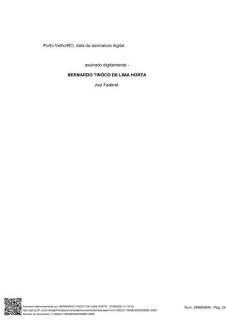 Porto Velho/RO, data da assinatura digital.
assinado digitalmente -
BERNARDO TINÔCO DE LIMA HORTA
Juiz Federal
Num. 595683846 - Pág. 24
Assinado eletronicamente por: BERNARDO TINOCO DE LIMA HORTA - 23/06/2021 21:15:55
http://pje1g.trf1.jus.br:80/pje/Processo/ConsultaDocumento/listView.seam?x=21062321155485300000589613059
Número do documento: 21062321155485300000589613059
 