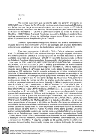 72 horas.
[...]
Os autores sustentam que a presente ação visa garantir, em regime de
URGÊNCIA, que o Estado de Rondônia não continue sendo discriminado pelo Ministério
da Saúde no que tange ao encaminhamento de vacinas contra a COVID-19,
considerando que, de acordo com Relatório Técnico elaborado pelo Tribunal de Contas
do Estado de Rondônia – TCE/RO e Controladoria Geral da União no Estado de
Rondônia – CGU/RO (doc. 1, anexo), Rondônia é o penúltimo Estado em recebimento de
vacinas proporcional ao número de habitantes, mesmo com o Estado sendo um dos
piores do país em termos de epidemiologia de Covid-19.
Ademais, o provimento antecipatório pleiteado visa evitar a permanência da
situação de quebra de isonomia entre unidades da federação, com o Estado de Rondônia
extremamente prejudicado em termos de distribuição de vacinas contra Covid-19.
Para tanto, argumentam: i) Ministério Público Federal instaurou o Inquérito
Civil 1.31.000.000459/2020-33 com intuito de investigar a atuação do poder público nas
três esferas (Federal, Estadual e Municipal) quanto às medidas adotadas e a serem
adotadas no combate ao Coronavírus - COVID-19, no âmbito da circunscrição territorial
do Estado de Rondônia; ii) como resultado de cooperação interinstitucional recebeu, em
19 de maio de 2021, o OFÍCIO 8995/2021/PROT-RO/RONDÔNIA/CGU, contendo o
RELATÓRIO 001/2021/CGU-SGCE (doc. 1, anexo), que demonstra de maneira cabal e
incontestável, a grave situação epidemiológica de Rondônia e, embora nesta grave
situação epidemiológica é o 2º Estado que menos recebe doses de vacina na proporção
vacinas por 100 habitantes, ficando evidente a violação ao princípio constitucional da
isonomia; iii) Nesse cenário era de se esperar que com indicadores epidemiológicos tão
alarmantes houvesse uma atenção especial por parte do Ministério da Saúde para com
Rondônia, a exemplo do que foi feito com o Estado do Amazonas e Acre, com maior
destinação de doses de vacinas para fins de ampliar a cobertura vacinal no Estado e
minimizar os graves impactos da pandemia de covid-19. Não é o que ocorreu, entretanto,
com Rondônia; iv) com o recebimento do RELATÓRIO 001/2021/CGU-SGCE (doc. 1,
anexo), o MINISTÉRIO PÚBLICO FEDERAL expediu, em 20 de maio de 2021, a
RECOMENDAÇÃO 4/2021/MPF/PR-RO/GABPRDC (doc. 2, anexo), enviada aos
destinatários em 21 de maio de 2021; v) em que pese o embasamento técnico
apresentado desde março de 2021 e a solicitação justa de maior distribuição equitativa
das vacinas dada a gravidade epidemiológica vivenciada, não houve qualquer
consideração por parte do Ministério da Saúde por meio da COORDENAÇÃO GERAL DO
PROGRAMA NACIONAL DE IMUNIZAÇÕES; vi) o Estado de Rondônia, por diversas
vezes encaminhou ofícios para o Ministério da Saúde informando da diferença de
quantidade de doses recebidas e solicitando o envio de quantidade equivalente aos
demais Estados da região norte; vii) o que se percebe é uma dupla violação ao direito de
acesso à saúde por parte do Poder Público. A primeira afronta ocorre quando a União não
promove uma distribuição equitativa de vacinas entre as unidades federativas e, mesmo
diante de um Estado com os piores indicadores epidemiológicos na pandemia de Covid-
19, coloca este Estado como o penúltimo em recebimento de vacinas proporcionalmente
a doses por cada 100 habitantes, discriminando frontalmente a comunidade local, in casu
, no Estado de Rondônia. A segunda violação se dá quando, diante dos elementos
concretos demonstrando a discriminação imposta pela União na distribuição de vacinas e
Num. 595683846 - Pág. 2
Assinado eletronicamente por: BERNARDO TINOCO DE LIMA HORTA - 23/06/2021 21:15:55
http://pje1g.trf1.jus.br:80/pje/Processo/ConsultaDocumento/listView.seam?x=21062321155485300000589613059
Número do documento: 21062321155485300000589613059
 