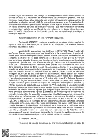 recomendação para mudar a metodologia para assegurar uma distribuição equitativa de
vacinas por cada 100 habitantes, se mantém inerte deixando várias pessoas, num dos
momentos mais críticos, a luta pela vida, sem um dos principais vetores para controle da
pandemia – a cobertura vacinal; viii) [...] o que se busca é apenas a isonômica distribuição
de vacinas em relação à gravidade da situação vivida; ix) para minorar o atraso e tendo
em vista a existência de fundo de reserva estratégico – que não demonstram claramente
seus requisitos – solicita-se que Rondônia seja incluída no rol desse último, tanto por
conta do histórico isonômico de distribuição, quanto pelo seu quadro epidemiológico e
diferenças regionais.
Juntaram documentos em id. 576087884 e seguintes.
Decisão id. 577045361 postergou a análise do pedido de tutela provisória de
urgência para após manifestação da parte ré, ao tempo em que afastou possível
prevenção acusada nos autos.
Manifestação apresentada pela União em id. 587587364. Alega: i) pretensão
do Parquet fere os princípios da proporcionalidade e da razoabilidade; ii) pretensão
autoral pode implicar desorganização da política pública de saúde de enfrentamento da
pandemia da Covid-19; iii) caso deferida os pedidos da inicial, poderá haver um
agravamento da situação de saúde nos demais municípios brasileiros não contemplados
na pretensão judicial, em clara afronta ao princípio da isonomia e do federalismo, de
modo que o problema não será resolvido, mas apenas será transferido de local. Fica
claro, portanto, o perigo de dano reverso na concessão da liminar; iv) o gestor público,
detentor da visão macroscópica do funcionamento, da organização e da efetivação das
políticas públicas dentro do Sistema Único de Saúde (SUS), possui as melhores
condições de, no uso de seu juízo técnico e discricionário, adotar postura que melhor
atenda aos interesses públicos (primário e secundário), sem riscos de se produzirem
externalidades negativas imprevistas; v) A jurisprudência do Eg. Tribunal Regional
Federal da 1ª Região, notadamente no contexto especial de pandemia, tem prestigiado a
atuação técnica do gestor público em respeito ao princípio da separação dos poderes; vi)
Infringir o critério de população alvo indicado no PNO é submeter a uma determinada
categoria (moradores de um determinando estado, in casu, Rondônia) um privilégio em
detrimento às demais, inclusive àqueles que integram grupos de risco que necessitam de
maior privilégio, considerando o parco quantitativo de imunobiológicos disponíveis no
mercado mundial, além de possibilitar uma possível dificuldade no acompanhamento dos
efeitos adversos daí decorrentes; vii) reconhecendo a necessidade de priorizar um grupo
da população, o Supremo Tribunal Federal, nos autos da ADI 6.586 e 6.587 e ARE
1.267.879, já decidiu que a vacinação deve se basear em evidências científicas e análises
estratégicas pertinentes, o que não restou demonstrado nos autos; viii) tratando-se da
formulação e execução de políticas públicas - mais especificamente de políticas de saúde
e de medidas de combate à pandemia recentemente instaurada, no que interessa à
presente -, a atuação deve ser reservada aos órgãos competentes do Poder Executivo,
sob pena de afronta ao princípio da separação de poderes; ix) evidente ausência de
inércia ou omissão da Administração Pública Federal. Juntou documentos.
É o relatório. DECIDO.
Pretendem os autores a obtenção de provimento jurisdicional, em sede de
Num. 595683846 - Pág. 3
Assinado eletronicamente por: BERNARDO TINOCO DE LIMA HORTA - 23/06/2021 21:15:55
http://pje1g.trf1.jus.br:80/pje/Processo/ConsultaDocumento/listView.seam?x=21062321155485300000589613059
Número do documento: 21062321155485300000589613059
 