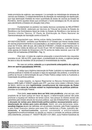 tutela provisória de urgência, que assegure: i) a correção na metodologia de remessa de
vacinas aos Estados; ii) independentemente da alteração da metodologia de distribuição,
que haja destinação imediata de maior quantidade de doses de vacinas ao Estado de
Rondônia, dentre aquelas doses que constituem o fundo estratégico de 5% de vacinas
para atendimento a Estados em situação mais crítica.
Fundamentam os pedidos nos dados técnicos constantes do RELATÓRIO
001/2021/CGU-SGCE, elaborado por técnicos do Tribunal de Contas do Estado de
Rondônia e da Controladoria Geral da União no Estado de Rondônia e nos termos do
Terceiro Informe Técnico, 5ª Pauta de Distribuição do Plano Nacional de
Operacionalização da Vacinação contra a Covid-19.
Argumentam que, dentre outros dados levantados, o relatório técnico
001/2021/CGU-SGCE constatou que Rondônia é o 2º Estado que menos recebe doses
de vacinas proporcionalmente a sua população e, ao mesmo tempo, maior mortalidade no
prazo de 72 horas, além de que, até a data de 21/04/2021, o Estado se apresentou com a
segunda maior média de óbitos por Covid-19 por 100 mil habitantes, com 286 mortes,
atrás apenas do Estado do Amazonas e 53,1% acima da média nacional, que é de 187
óbitos/100 mil habitantes (576087882 - Pág. 3).
Pois bem. A tutela de urgência pressupõe o preenchimento dos requisitos
previstos no art. 300 do CPC, quais sejam, a probabilidade do direito, a urgência (perigo
de dano e risco do resultado útil do processo) e reversibilidade da medida.
No caso em análise, entendo que o provimento antecipatório de urgência
deve ser apenas parcialmente deferido.
É cediço que a legítima intervenção do Poder Judiciário na implementação de
políticas públicas é medida de exceção à regra da separação dos poderes, e somente se
justifica se houver a demonstração de que o Poder Público esteja inerte ou frustrando a
implantação de políticas públicas.
A esse respeito, no Agravo Regimental no Recurso Extraordinário com
Agravo (ARE-AgR) nº 639337 julgado pelo STF, que teve como relator o Ministro Celso
de Mello, definiu-se pela legitimidade constitucional de intervenção do Poder
Judiciário em casos de omissão estatal na implementação de políticas públicas
previstas na Constituição Federal.
Para tanto, esse exame deve ser feito com prudência, uma vez que, com
propósito de se fazer justiça em favor de alguns, a determinação judicial não pode
promover a injustiça em desfavor de tantos outros. Isso porque os direitos sociais são
garantidos pelo Estado através de recursos públicos, que são limitados/finitos, sendo que
a alocação de verbas para determinada política pública necessariamente será a
desalocação de verbas para outra atividade. Assim, em uma democracia, estas
escolhas trágicas devem ser definidas, em um primeiro momento, pelo Poder Legislativo
e pelo Poder Executivo (eleitos para esse fim), interferindo o Poder Judiciário tão
somente, e exclusivamente, quando constatada a arbitrariedade,
ilegalidade/inconstitucionalidade na adoção ou mesmo a omissão de políticas públicas
(SSJ-Uberlândia, processo nº. 1003377-96.2021.4.01.3803, Juíza Federal Substituta da
Num. 595683846 - Pág. 4
Assinado eletronicamente por: BERNARDO TINOCO DE LIMA HORTA - 23/06/2021 21:15:55
http://pje1g.trf1.jus.br:80/pje/Processo/ConsultaDocumento/listView.seam?x=21062321155485300000589613059
Número do documento: 21062321155485300000589613059
 