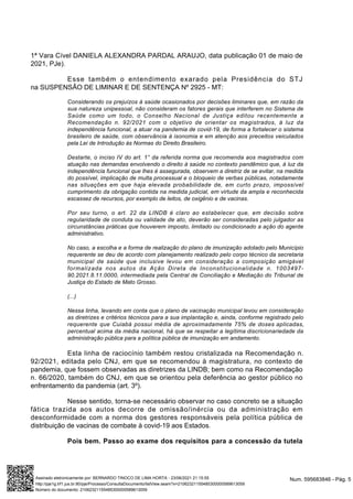 1ª Vara Cível DANIELA ALEXANDRA PARDAL ARAUJO, data publicação 01 de maio de
2021, PJe).
Esse também o entendimento exarado pela Presidência do STJ
na SUSPENSÃO DE LIMINAR E DE SENTENÇA Nº 2925 - MT:
Considerando os prejuízos à saúde ocasionados por decisões liminares que, em razão da
sua natureza unipessoal, não consideram os fatores gerais que interferem no Sistema de
Saúde como um todo, o Conselho Nacional de Justiça editou recentemente a
Recomendação n. 92/2021 com o objetivo de orientar os magistrados, à luz da
independência funcional, a atuar na pandemia de covid-19, de forma a fortalecer o sistema
brasileiro de saúde, com observância à isonomia e em atenção aos preceitos veiculados
pela Lei de Introdução às Normas do Direito Brasileiro.
Destarte, o inciso IV do art. 1° da referida norma que recomenda aos magistrados com
atuação nas demandas envolvendo o direito à saúde no contexto pandêmico que, à luz da
independência funcional que lhes é assegurada, observem a diretriz de se evitar, na medida
do possível, implicação de multa processual e o bloqueio de verbas públicas, notadamente
nas situações em que haja elevada probabilidade de, em curto prazo, impossível
cumprimento da obrigação contida na medida judicial, em virtude da ampla e reconhecida
escassez de recursos, por exemplo de leitos, de oxigênio e de vacinas.
Por seu turno, o art. 22 da LINDB é claro ao estabelecer que, em decisão sobre
regularidade de conduta ou validade de ato, deverão ser consideradas pelo julgador as
circunstâncias práticas que houverem imposto, limitado ou condicionado a ação do agente
administrativo.
No caso, a escolha e a forma de realização do plano de imunização adotado pelo Município
requerente se deu de acordo com planejamento realizado pelo corpo técnico da secretaria
municipal de saúde que inclusive levou em consideração a composição amigável
formalizada nos autos da Ação Direta de Inconstitucionalidade n. 1003497-
90.2021.8.11.0000, intermediada pela Central de Conciliação e Mediação do Tribunal de
Justiça do Estado de Mato Grosso.
(...)
Nessa linha, levando em conta que o plano de vacinação municipal levou em consideração
as diretrizes e critérios técnicos para a sua implantação e, ainda, conforme registrado pelo
requerente que Cuiabá possui média de aproximadamente 75% de doses aplicadas,
percentual acima da média nacional, há que se respeitar a legítima discricionariedade da
administração pública para a política pública de imunização em andamento.
Esta linha de raciocínio também restou cristalizada na Recomendação n.
92/2021, editada pelo CNJ, em que se recomendou à magistratura, no contexto de
pandemia, que fossem observadas as diretrizes da LINDB; bem como na Recomendação
n. 66/2020, também do CNJ, em que se orientou pela deferência ao gestor público no
enfrentamento da pandemia (art. 3º).
Nesse sentido, torna-se necessário observar no caso concreto se a situação
fática trazida aos autos decorre de omissão/inércia ou da administração em
desconformidade com a norma dos gestores responsáveis pela política pública de
distribuição de vacinas de combate à covid-19 aos Estados.
Pois bem. Passo ao exame dos requisitos para a concessão da tutela
Num. 595683846 - Pág. 5
Assinado eletronicamente por: BERNARDO TINOCO DE LIMA HORTA - 23/06/2021 21:15:55
http://pje1g.trf1.jus.br:80/pje/Processo/ConsultaDocumento/listView.seam?x=21062321155485300000589613059
Número do documento: 21062321155485300000589613059
 