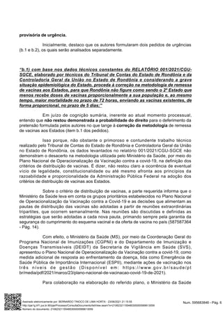 provisória de urgência.
Inicialmente, destaco que os autores formularam dois pedidos de urgências
(b.1 e b.2), os quais serão analisados separadamente.
“b.1) com base nos dados técnicos constantes do RELATÓRIO 001/2021/CGU-
SGCE, elaborado por técnicos do Tribunal de Contas do Estado de Rondônia e da
Controladoria Geral da União no Estado de Rondônia e considerando a grave
situação epidemiológica do Estado, proceda à correção na metodologia de remessa
de vacinas aos Estados, para que Rondônia não figure como sendo o 2º Estado que
menos recebe doses de vacinas proporcionalmente a sua população e, ao mesmo
tempo, maior mortalidade no prazo de 72 horas, enviando as vacinas existentes, de
forma proporcional, no prazo de 5 dias;”
Em juízo de cognição sumária, inerente ao atual momento processual,
entendo que não restou demonstrada a probabilidade do direito para o deferimento da
pretensão formulada pelos autores no que tange à correção da metodologia de remessa
de vacinas aos Estados (item b.1 dos pedidos).
Isso porque, não obstante o primoroso e contundente trabalho técnico
realizado pelo Tribunal de Contas do Estado de Rondônia e Controladoria Geral da União
no Estado de Rondônia, os dados levantados no relatório 001/2021/CGU-SGCE não
demonstram o desacerto na metodologia utilizada pelo Ministério da Saúde, por meio do
Plano Nacional de Operacionalização da Vacinação contra a covid-19, na definição dos
critérios de distribuição de vacinas. É dizer, não restou claro a ocorrência de eventual
vício de legalidade, constitucionalidade ou até mesmo afronta aos princípios da
razoabilidade e proporcionalidade da Administração Pública Federal na adoção dos
critérios de distribuição de vacinas aos Estados.
Sobre o critério de distribuição de vacinas, a parte requerida informa que o
Ministério da Saúde leva em conta os grupos prioritários estabelecidos no Plano Nacional
de Operacionalização da Vacinação contra a Covid-19 e as decisões que alimentam as
pautas de distribuição das vacinas são adotadas a partir de reuniões extraordinárias
tripartites, que ocorrem semanalmente. Nas reuniões são discutidas e definidas as
estratégias que serão adotadas a cada nova pauta, primando sempre pela garantia da
segurança do cumprimento do esquema vacinal e da oferta de vacina no país (587587364
- Pág. 14).
Com efeito, o Ministério da Saúde (MS), por meio da Coordenação Geral do
Programa Nacional de Imunizações (CGPNI) e do Departamento de Imunização e
Doenças Transmissíveis (DEIDT) da Secretaria de Vigilância em Saúde (SVS),
apresentou o Plano Nacional de Operacionalização da Vacinação contra a covid-19, como
medida adicional de resposta ao enfrentamento da doença, tida como Emergência de
Saúde Pública de Importância Internacional (ESPII), mediante ações de vacinação nos
três níveis de gestão (Disponível em: https://www.gov.br/saude/pt
br/media/pdf/2021/marco/23/plano-nacional-de-vacinacao-covid-19-de-2021).
Para colaboração na elaboração do referido plano, o Ministério da Saúde
Num. 595683846 - Pág. 6
Assinado eletronicamente por: BERNARDO TINOCO DE LIMA HORTA - 23/06/2021 21:15:55
http://pje1g.trf1.jus.br:80/pje/Processo/ConsultaDocumento/listView.seam?x=21062321155485300000589613059
Número do documento: 21062321155485300000589613059
 